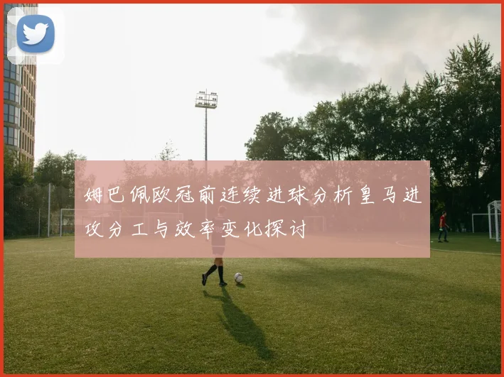 姆巴佩欧冠前连续进球分析皇马进攻分工与效率变化探讨